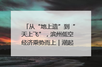 从“地上造”到“天上飞”，滨州低空经济乘势而上｜潮起渤海・网聚黄蓝