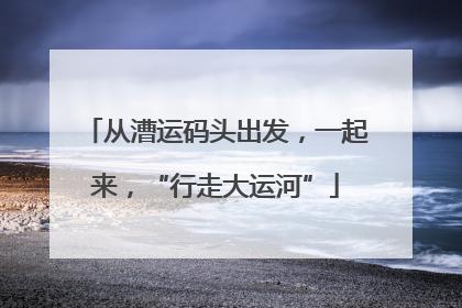 从漕运码头出发，一起来，“行走大运河”