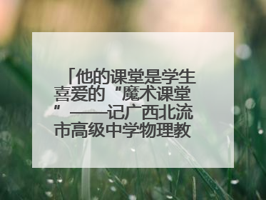 他的课堂是学生喜爱的“魔术课堂”——记广西北流市高级中学物理教师谢奔峰