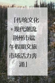 传统文化+现代潮流 荆州市端午假期文旅市场活力奔涌