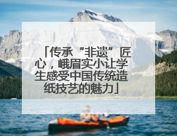 传承“非遗”匠心，峨眉实小让学生感受中国传统造纸技艺的魅力