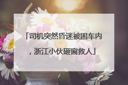 司机突然昏迷被困车内，浙江小伙砸窗救人