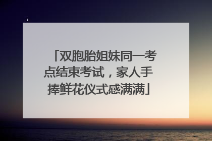 双胞胎姐妹同一考点结束考试，家人手捧鲜花仪式感满满