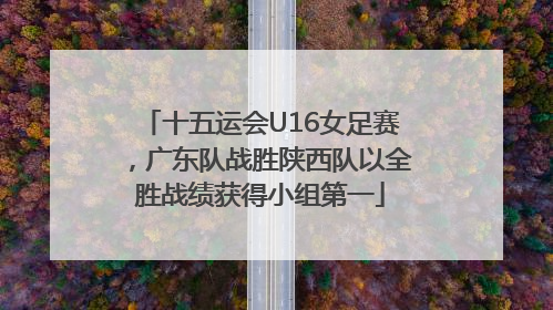 十五运会U16女足赛，广东队战胜陕西队以全胜战绩获得小组第一
