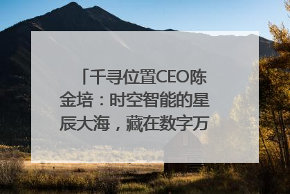 千寻位置CEO陈金培：时空智能的星辰大海，藏在数字万象与人间烟火中