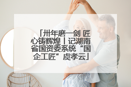 卅年磨一剑 匠心铸辉煌丨记湖南省国资委系统“国企工匠”虞孝云