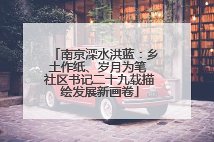 南京溧水洪蓝：乡土作纸、岁月为笔 社区书记二十九载描绘发展新画卷
