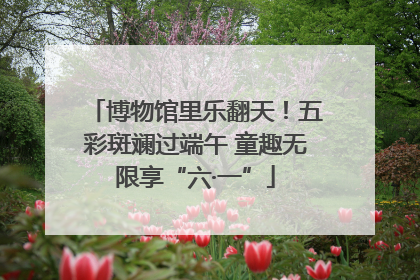 博物馆里乐翻天！五彩斑斓过端午 童趣无限享“六·一”