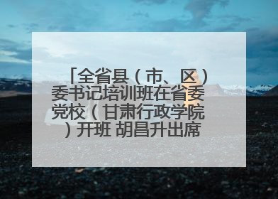 全省县（市、区）委书记培训班在省委党校（甘肃行政学院）开班 胡昌升出席开班式并讲话