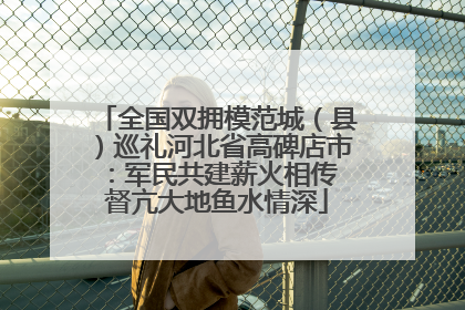 全国双拥模范城（县）巡礼河北省高碑店市：军民共建薪火相传 督亢大地鱼水情深