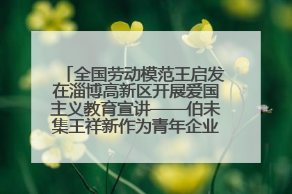 全国劳动模范王启发在淄博高新区开展爱国主义教育宣讲——伯未集王祥新作为青年企业家代表作主题演讲