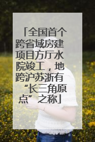 全国首个跨省域房建项目方厅水院竣工，地跨沪苏浙有“长三角原点”之称