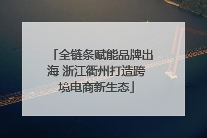 全链条赋能品牌出海 浙江衢州打造跨境电商新生态