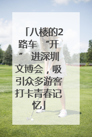 八楼的2路车 “开” 进深圳文博会，吸引众多游客打卡青春记忆