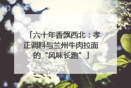 六十年香飘西北：孝正调料与兰州牛肉拉面的“风味长跑”