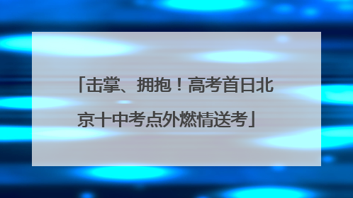 击掌、拥抱！高考首日北京十中考点外燃情送考