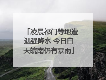 凌晨祁门等地遭遇强降水 今日白天皖南仍有暴雨