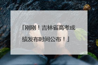 刚刚！吉林省高考成绩发布时间公布！