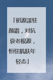 初源漾驻颜霜，对抗衰老根源，恒驻肌肤年轻态