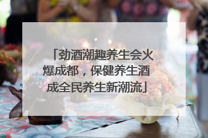 劲酒潮趣养生会火爆成都，保健养生酒成全民养生新潮流