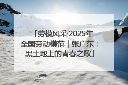 劳模风采·2025年全国劳动模范｜张广东：黑土地上的青春之歌