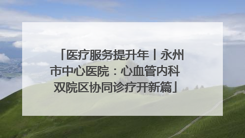 医疗服务提升年丨永州市中心医院：心血管内科双院区协同诊疗开新篇