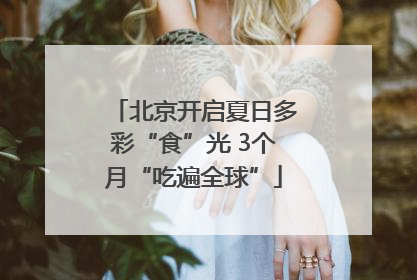 北京开启夏日多彩“食”光 3个月“吃遍全球”