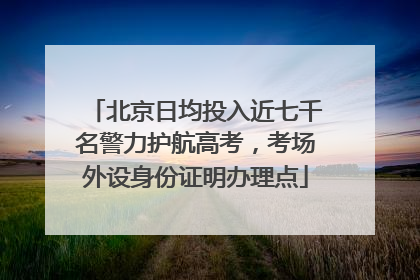 北京日均投入近七千名警力护航高考，考场外设身份证明办理点