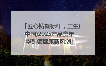 匠心铸就标杆，三生(中国)2025产品嘉年华引领健康新风潮