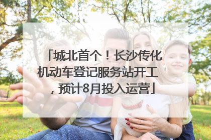 城北首个！长沙传化机动车登记服务站开工，预计8月投入运营