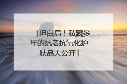 坦白局！私藏多年的抗老抗氧化护肤品大公开