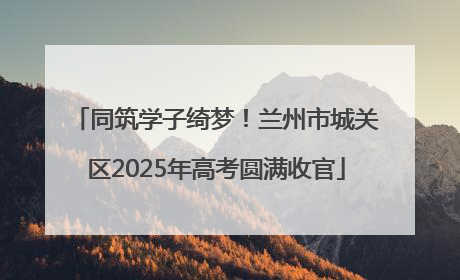 同筑学子绮梦！兰州市城关区2025年高考圆满收官