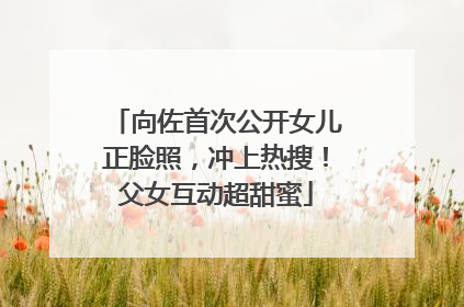 向佐首次公开女儿正脸照，冲上热搜！父女互动超甜蜜