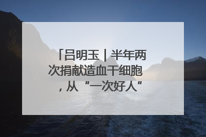 吕明玉｜半年两次捐献造血干细胞，从“一次好人”到“一生好人”