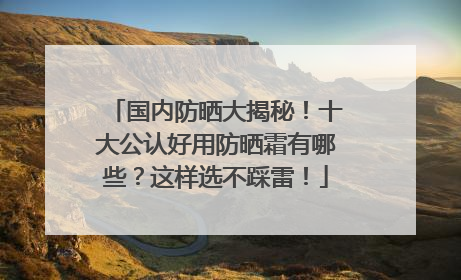 国内防晒大揭秘！十大公认好用防晒霜有哪些？这样选不踩雷！