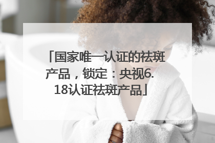 国家唯一认证的祛斑产品，锁定：央视6.18认证祛斑产品