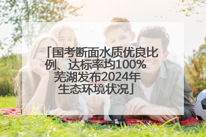 国考断面水质优良比例、达标率均100% 芜湖发布2024年生态环境状况