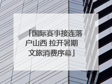 国际赛事接连落户山西 拉开暑期文旅消费序幕