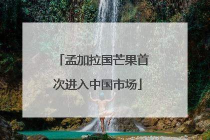 孟加拉国芒果首次进入中国市场