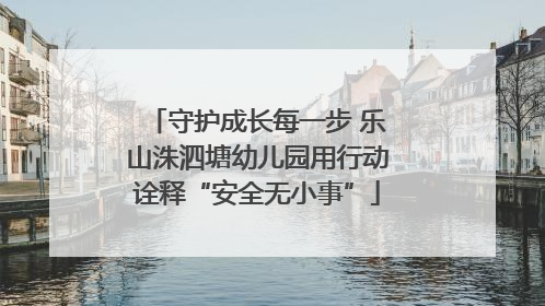 守护成长每一步 乐山洙泗塘幼儿园用行动诠释“安全无小事”