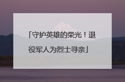 守护英雄的荣光！退役军人为烈士寻亲
