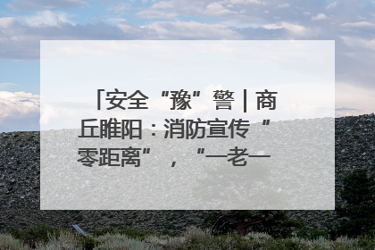 安全“豫”警｜商丘睢阳：消防宣传“零距离”，“一老一小”同守护