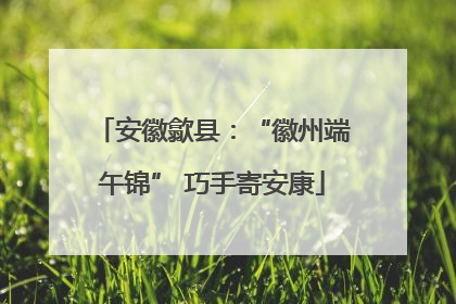 安徽歙县：“徽州端午锦” 巧手寄安康