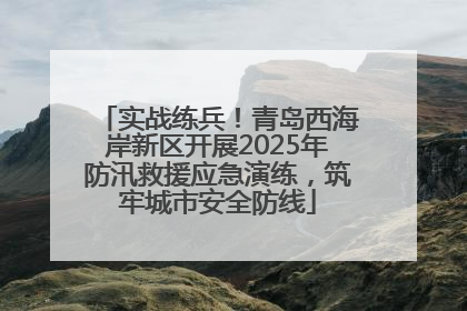 实战练兵！青岛西海岸新区开展2025年防汛救援应急演练，筑牢城市安全防线
