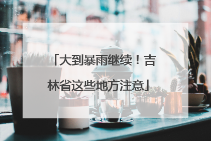 大到暴雨继续！吉林省这些地方注意