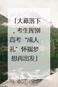 大幕落下，考生挥别高考“成人礼”怀揣梦想再出发
