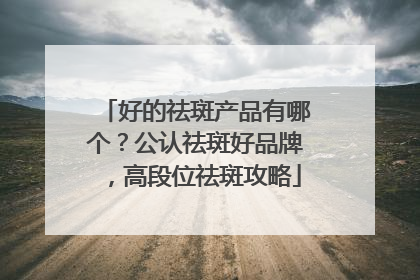 好的祛斑产品有哪个？公认祛斑好品牌，高段位祛斑攻略