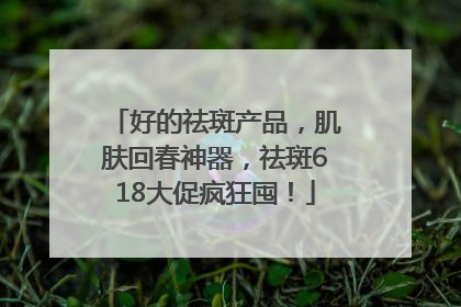 好的祛斑产品，肌肤回春神器，祛斑618大促疯狂囤！