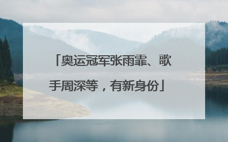 奥运冠军张雨霏、歌手周深等，有新身份