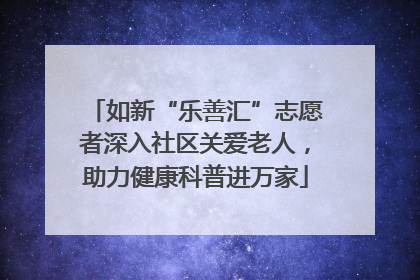 如新“乐善汇”志愿者深入社区关爱老人，助力健康科普进万家